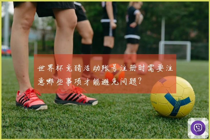 世界杯竞猜活动账号注册时需要注意哪些事项才能避免问题？