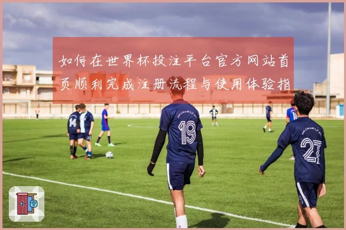 如何在世界杯投注平台官方网站首页顺利完成注册流程与使用体验指南
