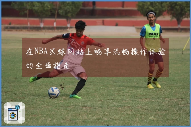 在NBA买球网站上畅享流畅操作体验的全面指南