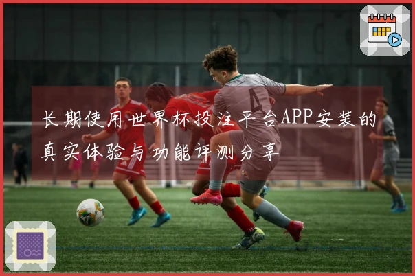长期使用世界杯投注平台APP安装的真实体验与功能评测分享